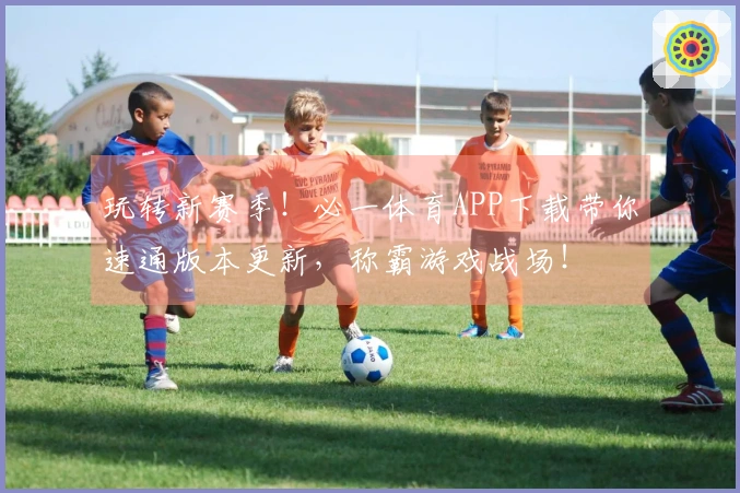 玩转新赛季！必一体育APP下载带你速通版本更新，称霸游戏战场！
