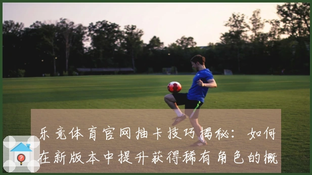 乐竞体育官网抽卡技巧揭秘：如何在新版本中提升获得稀有角色的概率