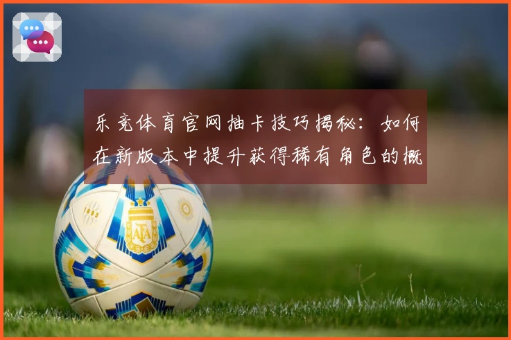 乐竞体育官网抽卡技巧揭秘：如何在新版本中提升获得稀有角色的概率