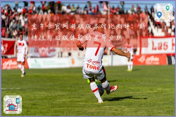 金年会官网游戏版本对比测评：新特性与旧版体验的差异分析